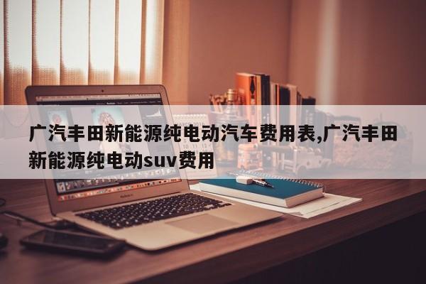 广汽丰田新能源纯电动汽车费用表,广汽丰田新能源纯电动suv费用