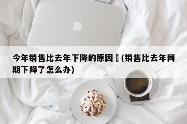 今年销售比去年下降的原因︰(销售比去年同期下降了怎么办)