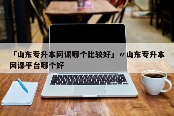 「山东专升本网课哪个比较好」〃山东专升本网课平台哪个好