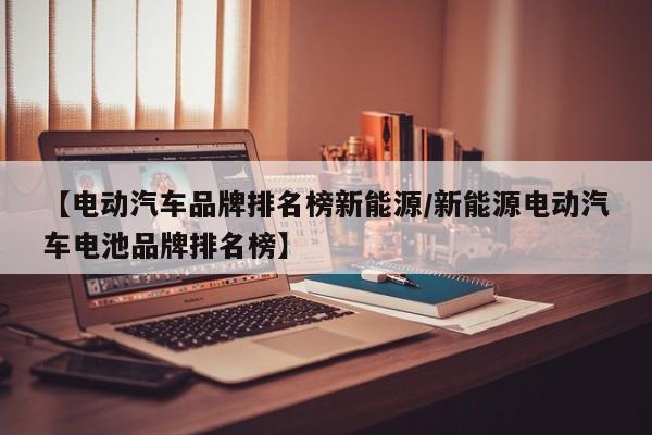 【电动汽车品牌排名榜新能源/新能源电动汽车电池品牌排名榜】
