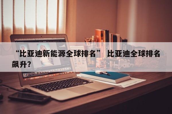 “比亚迪新能源全球排名” 比亚迪全球排名飙升？