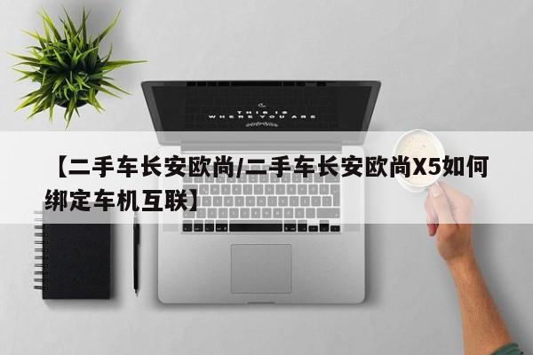 【二手车长安欧尚/二手车长安欧尚X5如何绑定车机互联】