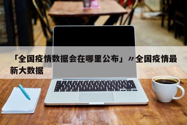 「全国疫情数据会在哪里公布」〃全国疫情最新大数据