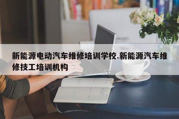 新能源电动汽车维修培训学校.新能源汽车维修技工培训机构
