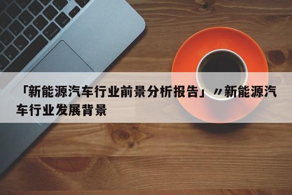 「新能源汽车行业前景分析报告」〃新能源汽车行业发展背景