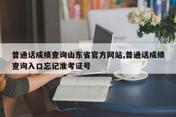 普通话成绩查询山东省官方网站,普通话成绩查询入口忘记准考证号