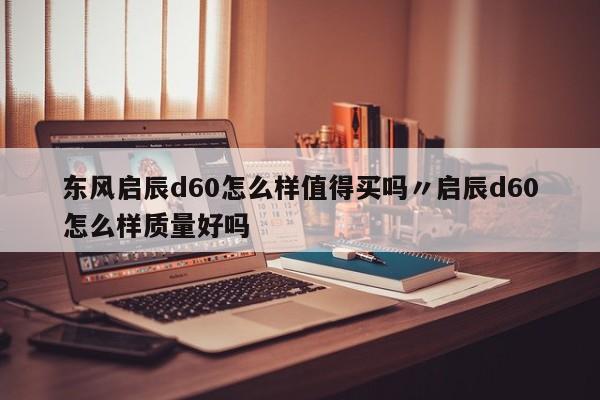 东风启辰d60怎么样值得买吗〃启辰d60怎么样质量好吗
