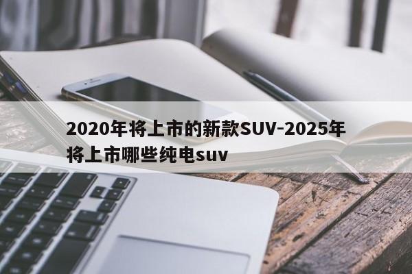 2020年将上市的新款SUV-2025年将上市哪些纯电suv
