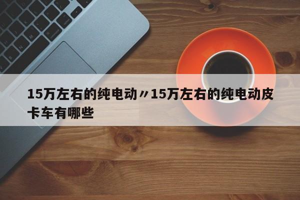 15万左右的纯电动〃15万左右的纯电动皮卡车有哪些