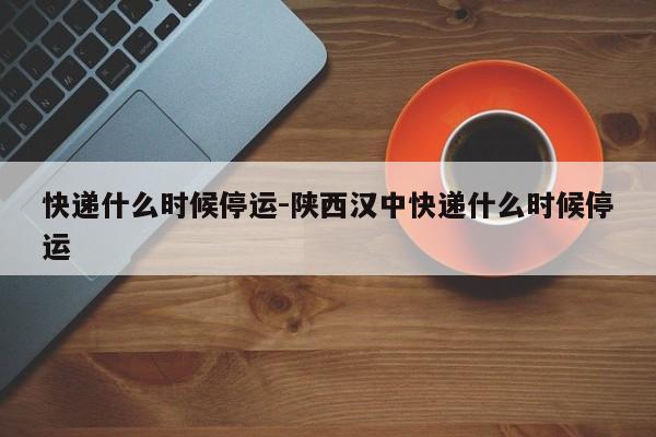 快递什么时候停运-陕西汉中快递什么时候停运