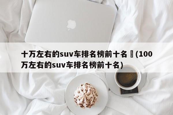 十万左右的suv车排名榜前十名︰(100万左右的suv车排名榜前十名)