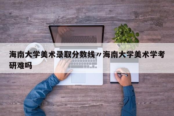 海南大学美术录取分数线〃海南大学美术学考研难吗