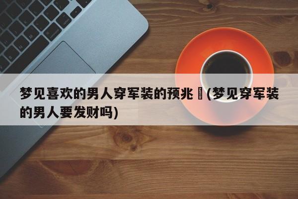 梦见喜欢的男人穿军装的预兆︰(梦见穿军装的男人要发财吗)