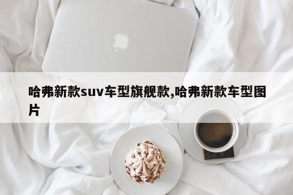哈弗新款suv车型旗舰款,哈弗新款车型图片
