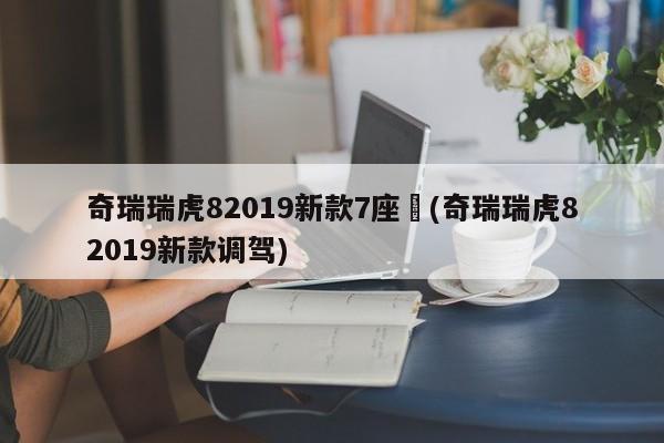奇瑞瑞虎82019新款7座︰(奇瑞瑞虎82019新款调驾)