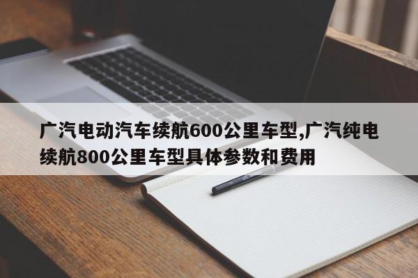 广汽电动汽车续航600公里车型,广汽纯电续航800公里车型具体参数和费用