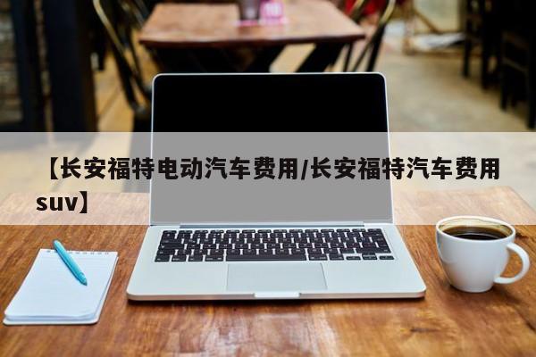 【长安福特电动汽车费用/长安福特汽车费用suv】