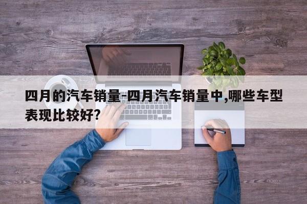 四月的汽车销量-四月汽车销量中,哪些车型表现比较好?