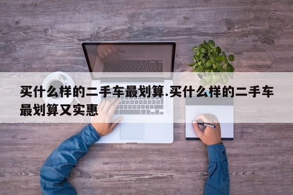 买什么样的二手车最划算.买什么样的二手车最划算又实惠