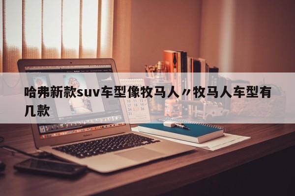 哈弗新款suv车型像牧马人〃牧马人车型有几款
