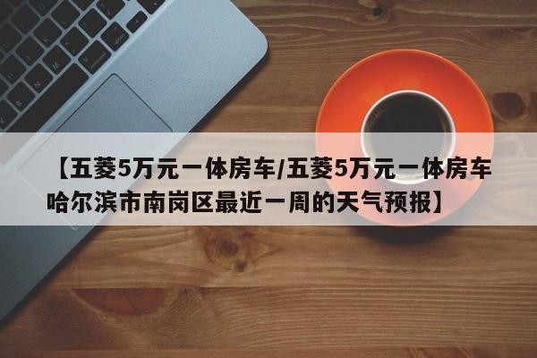 【五菱5万元一体房车/五菱5万元一体房车哈尔滨市南岗区最近一周的天气预报】