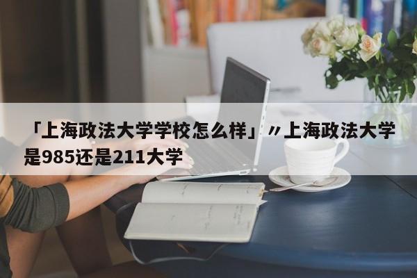 「上海政法大学学校怎么样」〃上海政法大学是985还是211大学