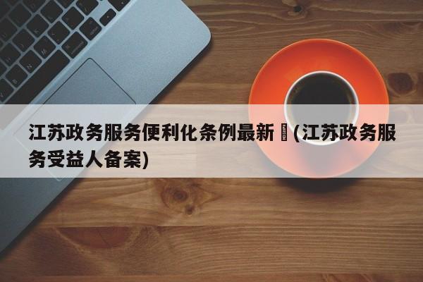 江苏政务服务便利化条例最新︰(江苏政务服务受益人备案)