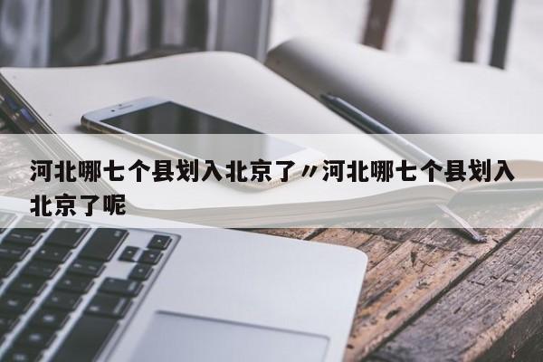 河北哪七个县划入北京了〃河北哪七个县划入北京了呢