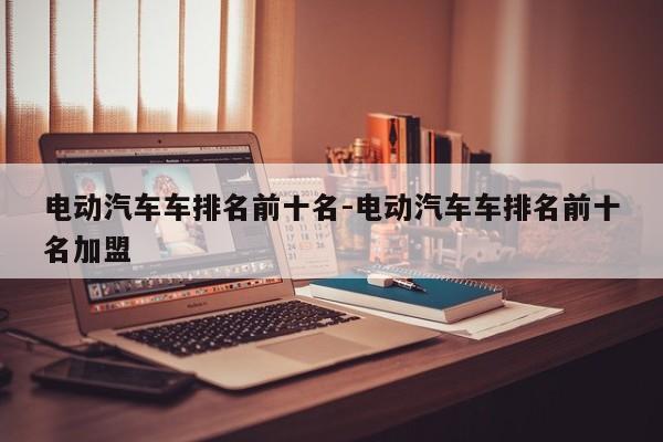 电动汽车车排名前十名-电动汽车车排名前十名加盟