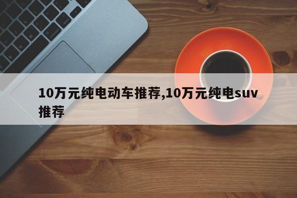 10万元纯电动车推荐,10万元纯电suv推荐