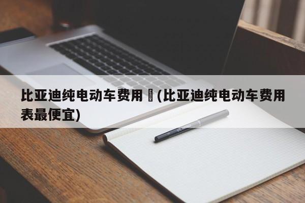 比亚迪纯电动车费用︰(比亚迪纯电动车费用表最便宜)