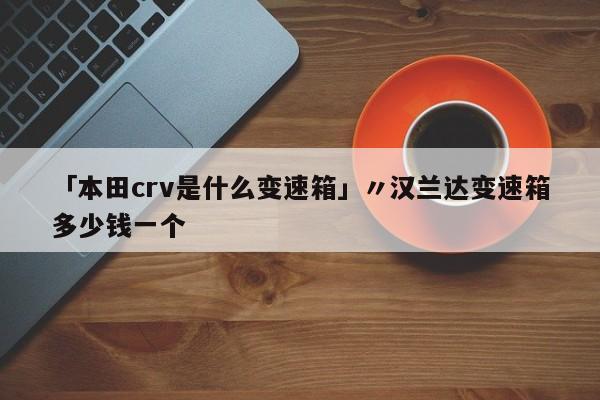 「本田crv是什么变速箱」〃汉兰达变速箱多少钱一个