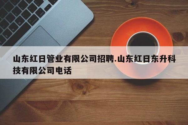 山东红日管业有限公司招聘.山东红日东升科技有限公司电话
