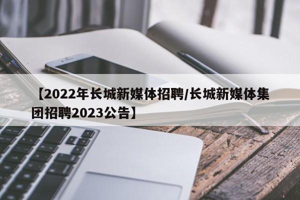 【2022年长城新媒体招聘/长城新媒体集团招聘2023公告】