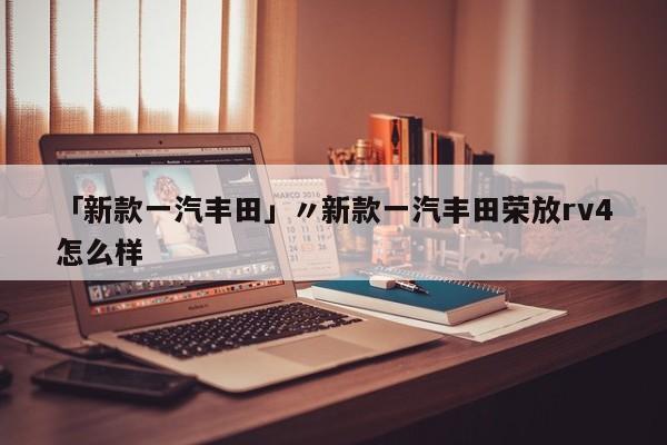 「新款一汽丰田」〃新款一汽丰田荣放rv4怎么样