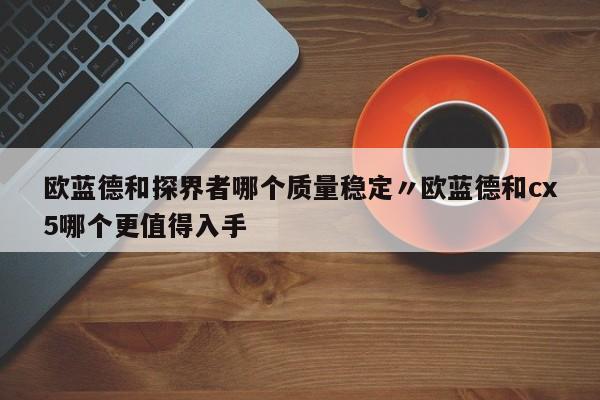 欧蓝德和探界者哪个质量稳定〃欧蓝德和cx5哪个更值得入手
