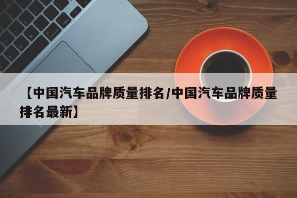 【中国汽车品牌质量排名/中国汽车品牌质量排名最新】