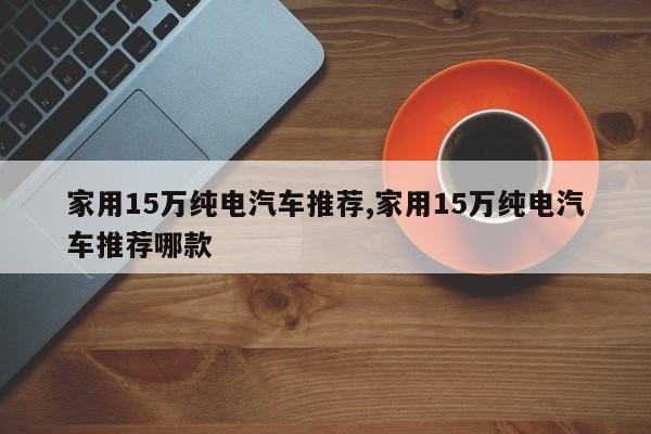 家用15万纯电汽车推荐,家用15万纯电汽车推荐哪款