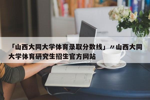 「山西大同大学体育录取分数线」〃山西大同大学体育研究生招生官方网站