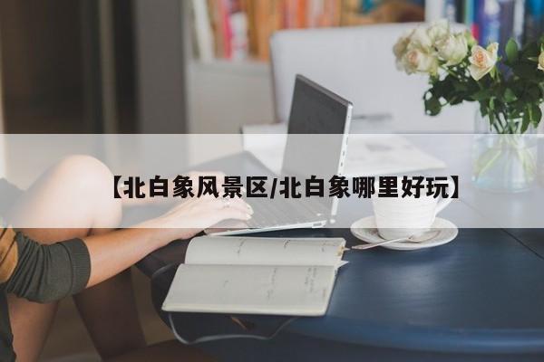 【北白象风景区/北白象哪里好玩】