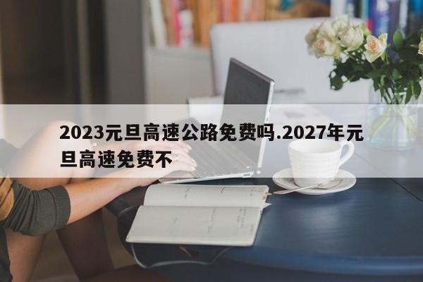 2023元旦高速公路免费吗.2027年元旦高速免费不