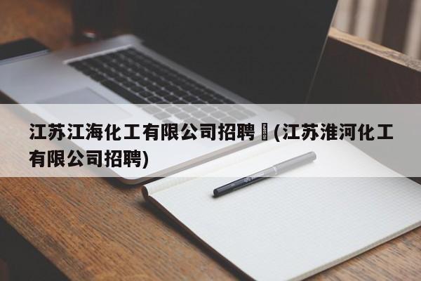 江苏江海化工有限公司招聘︰(江苏淮河化工有限公司招聘)