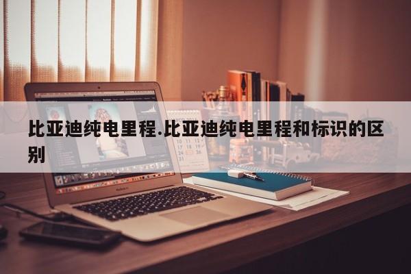 比亚迪纯电里程.比亚迪纯电里程和标识的区别