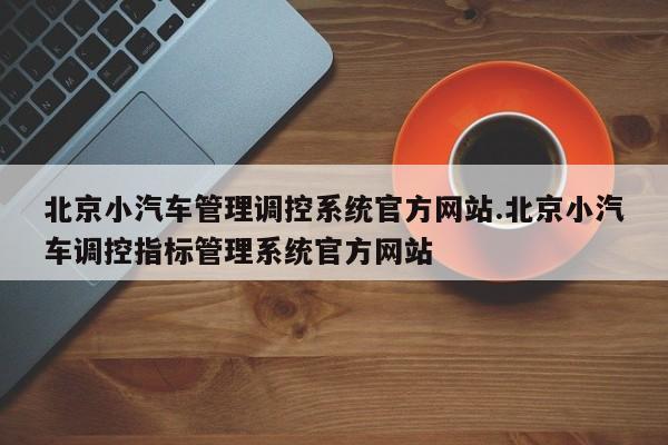 北京小汽车管理调控系统官方网站.北京小汽车调控指标管理系统官方网站