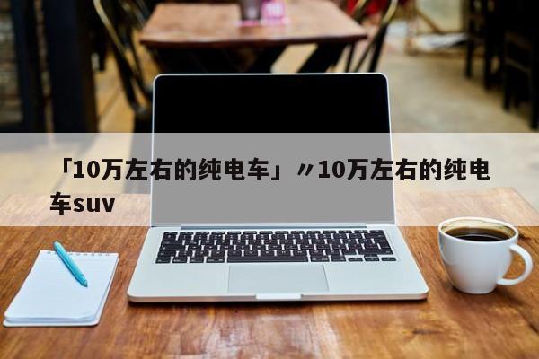 「10万左右的纯电车」〃10万左右的纯电车suv