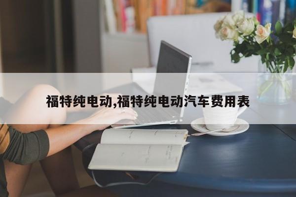 福特纯电动,福特纯电动汽车费用表