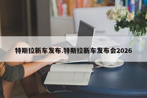 特斯拉新车发布.特斯拉新车发布会2026