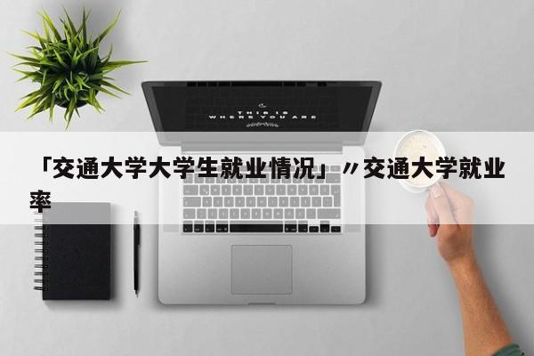 「交通大学大学生就业情况」〃交通大学就业率