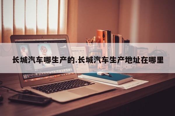长城汽车哪生产的.长城汽车生产地址在哪里