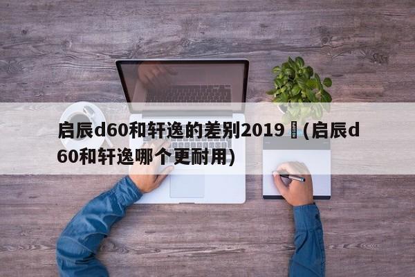 启辰d60和轩逸的差别2019︰(启辰d60和轩逸哪个更耐用)